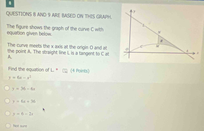 AND 9 ARE BASED ON THIS GRAPH.
The figure shows the graph of the curve C with
equation given below.
The curve meets the x axis at the origin O and at
the point A. The straight line L is a tangent to C at
A.
Find the equation of L. * (4 Points)
y=6x-x^2
y=36-6x
y=6x+36
y=6-2x
Not sure