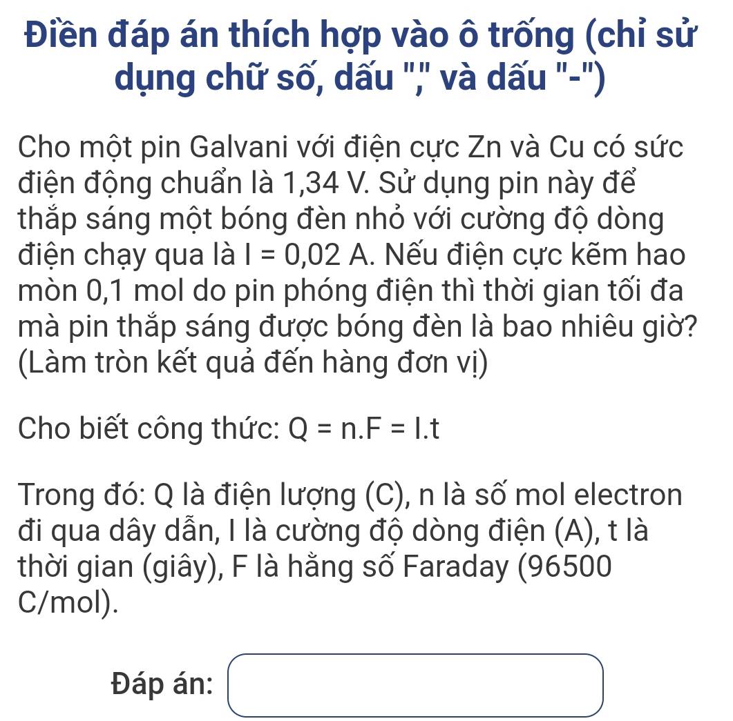 Điền đáp án thích hợp vào ô trống (chỉ sử 
dụng chữ số, dấu ",' và dấu "-") 
Cho một pin Galvani với điện cực Zn và Cu có sức 
điện động chuẩn là 1,34 V. Sử dụng pin này để 
thắp sáng một bóng đèn nhỏ với cường độ dòng 
điện chạy qua là I=0,02A.. Nếu điện cực kẽm hao 
mòn 0,1 mol do pin phóng điện thì thời gian tối đa 
mà pin thắp sáng được bóng đèn là bao nhiêu giờ? 
(Làm tròn kết quả đến hàng đơn vị) 
Cho biết công thức: Q=n. F=I.t
Trong đó: Q là điện lượng (C), n là số mol electron 
đi qua dây dẫn, I là cường độ dòng điện (A), t là 
thời gian (giây), F là hằng số Faraday (96500
C/mol). 
Đáp án: □ ,□ ) □  □