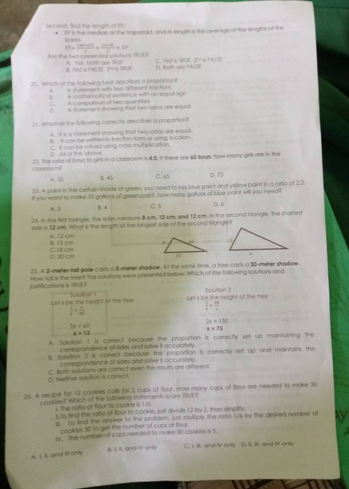 Secand, find the length of EF:
EF is the median of the trapezoid, and its length is the average of the lengths of the
bases
EF= ((42+CE))/2 = ((14+6))/2 =10
Are the two presented solutions TRUE7
A. Yes, bolth are TRUE C. Frst is TRUE. 2° FA LS E
B. Fint is FALSE. 2^(nd) η TRUE D. Both are FALSE
20. Which of the following best describes a proportion?
A. A statement with two different tractions.
B. A mathemafical sentence with an equal sign
C. A comporison of two quantities
D. A statement showing that two ratios are equal.
21. Which of the following correctly describes a proportion?
AIt is a statement showing that two ratios are equal,
8. It can be written in traction form or using a colon.
C. It can be solved using cross multiplication.
D. All of the above.
22. The ratic of boys to girls in a classroom is 4:5. If there are 60 boys, how many girls are in the
classroom?
A. 35 B. 45 C. 65 D. 75
23. A paint in the cerfain shade of green, you need to mix blue paint and yellow paint in a ratio of 2:3.
If you want to make 10 gallors of green paint, how many gallons of blue paint will you need?
A. 3 B. 4 C. 5 D. 6
24. In the first triangle, the sides measure 8 cm, 10 cm, and 12 cm. In the second triangle, the shortes!
side is 12 cm. What is the length of the longest side of the second triangle?
A. 12 cm
8. 15 cm
C.18 cm
D. 20 cm  
25. A 2-meter-tall pole casts a 5-meter shadow. At the same time, a tree casts a 30-meter shadow.
How tall is the tree?? The solutions were presented below. Which of the following solutions and
justifications is TRUE? Solution 2
Solutian 1
Let x be the neight of the tree Let* be the height of the tree
 1/5 =frac x330
 2/3 = 3a/x 
2x=150
5x=60
x=75
x=12
A. Solution 1 is correct because the proportion is correctly set· up maintaining the
correspondence of sides and solve it accurately.
8. Solution 2 is correct because the proportion is correctly set up and maintains the
correspondence of sides and solve it accurately.
C. Both solutions are correct even the results are different.
D. Neither solution is correct.
26. A recipe for 12 cookies calls for 2 cups of flour. How many cups of flour are needed to make 30
cookies? Which of the following statements is/are TRUE?
L The ratio of flour to cookie is 1/6.
ll To find the ratio of fiour to cookie, just divide 12 by 2, then simplity.
. To find the answer to the problem, just multiply the ratio 1/6 by the desired number of
cookies 30 to get the number of cups of flour.
IV. The number of cups needed to make 30 cookies is 5.
B. I, II, and IV only C. i, III, and IV only D. II, III, and IV anly
A. I, II, and Ill only