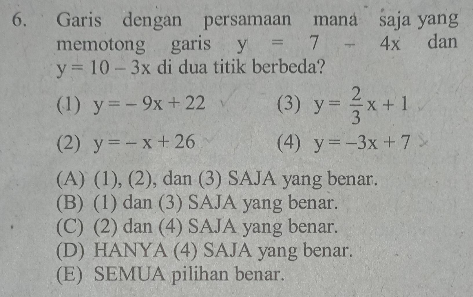 Garis dengan persamaan mana saja yang
memotong garis y=7-4x dan
y=10-3x di dua titik berbeda?
(1) y=-9x+22 (3) y= 2/3 x+1
(2) y=-x+26 (4) y=-3x+7
(A) (1), (2), dan (3) SAJA yang benar.
(B) (1) dan (3) SAJA yang benar.
(C) (2) dan (4) SAJA yang benar.
(D) HANYA (4) SAJA yang benar.
(E) SEMUA pilihan benar.