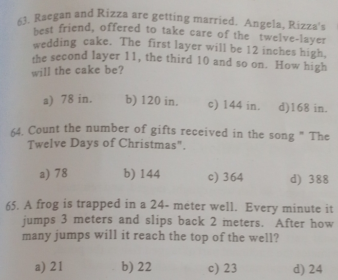 Raegan and Rizza are getting married. Angela, Rizza's
best friend, offered to take care of the twelve-layer
wedding cake. The first layer will be 12 inches high,
the second layer 11, the third 10 and so on. How high
will the cake be?
a) 78 in. b) 120 in. c) 144 in. d) 168 in.
64. Count the number of gifts received in the song " The
Twelve Days of Christmas".
a) 78 b) 144 c) 364 d) 388
65. A frog is trapped in a 24- meter well. Every minute it
jumps 3 meters and slips back 2 meters. After how
many jumps will it reach the top of the well?
a) 21 b) 22 c) 23 d) 24