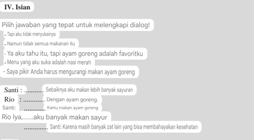 Isian 
Pilih jawaban yang tepat untuk melengkapi dialog! 
Tapi aku tidak menyukainya 
Namun tidak semua makanan itu 
Ya aku tahu itu, tapi ayam goreng adalah favoritku 
- Menu yang aku suka adalah nasi merah 
- Saya pikir Anda harus mengurangi makan ayam goreng 
Santi : _Sebaiknya aku makan lebih banyak sayuran 
Rio . _Dengan ayam goreng. 
Santi: _Kamu makan ayam goreng 
Rio lya,... ...aku banyak makan sayur 
_Santi: Karena masih banyak zat lain yang bisa membahayakan kesehatan