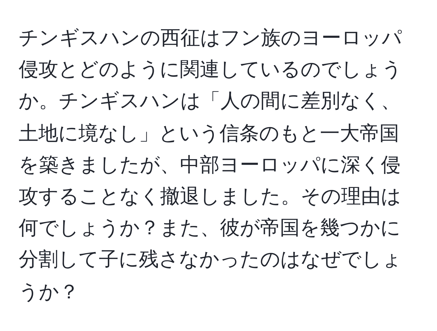 チンギスハンの西征はフン族のヨーロッパ侵攻とどのように関連しているのでしょうか。チンギスハンは「人の間に差別なく、土地に境なし」という信条のもと一大帝国を築きましたが、中部ヨーロッパに深く侵攻することなく撤退しました。その理由は何でしょうか？また、彼が帝国を幾つかに分割して子に残さなかったのはなぜでしょうか？