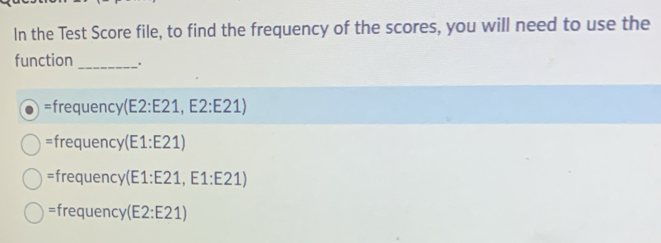 In the Test Score file, to find the frequency of the scores, you will need to use the
function _.
=frequency( (E2:E21, E2:E21)
=frequency (E1:E2 1)
=frequency(E1:E21, E1:E21)
=frequency(E2:E21)