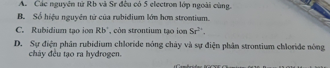 A. Các nguyên tử Rb và Sr đều có 5 electron lớp ngoài cùng.
B. Số hiệu nguyên tử của rubidium lớn hơn strontium.
C. Rubidium tạo ion Rb^+ , còn strontium tạo ion Sr^(2+).
D. Sự điện phân rubidium chloride nóng chảy và sự điện phân strontium chloride nóng
chảy đều tạo ra hydrogen.