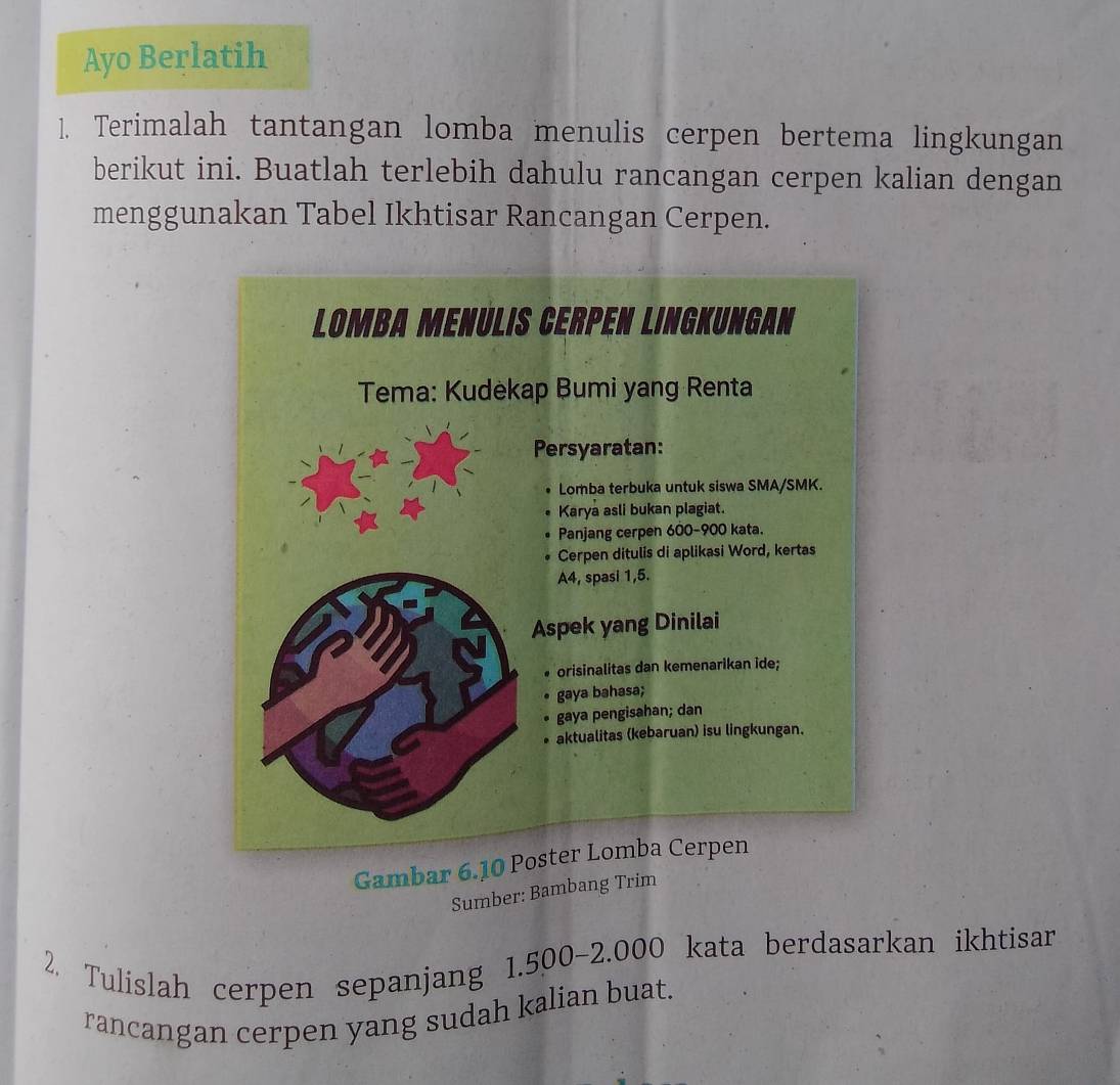 Ayo Berlatih 
1. Terimalah tantangan lomba menulis cerpen bertema lingkungan 
berikut ini. Buatlah terlebih dahulu rancangan cerpen kalian dengan 
menggunakan Tabel Ikhtisar Rancangan Cerpen. 
Gambar 6.10 Poster Lomba Cerpen 
Sumber: Bambang Trim 
2. Tulislah cerpen sepanjang 1.500-2.000 kata berdasarkan ikhtisar 
rancangan cerpen yang sudah kalian buat.