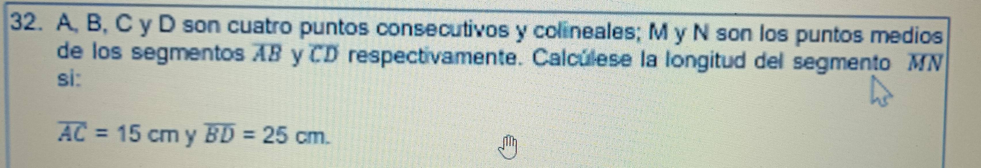 A, B, C y D son cuatro puntos consecutivos y colineales; M y N son los puntos medios 
de los segmentos AB y CD respectivamente. Calculese la longitud del segmento MN
si:
overline AC=15cm y overline BD=25cm.