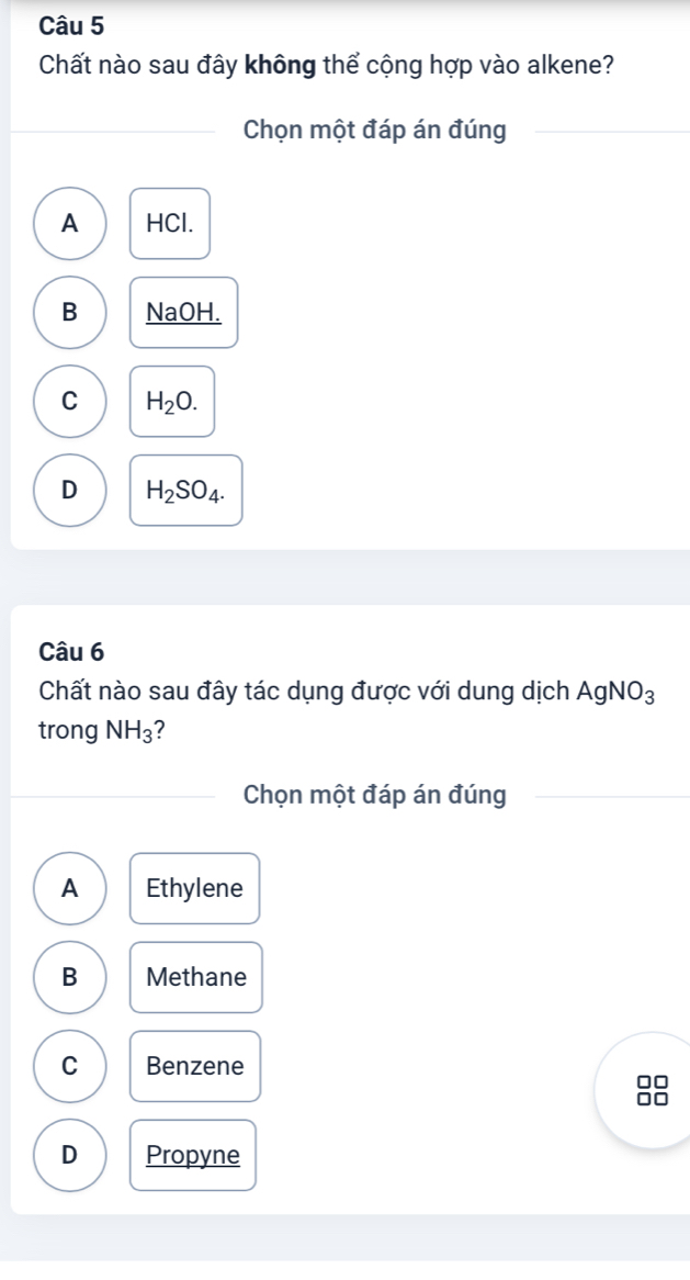 Chất nào sau đây không thể cộng hợp vào alkene?
Chọn một đáp án đúng
A HCl.
B NaOH.
C H_2O.
D H_2SO_4. 
Câu 6
Chất nào sau đây tác dụng được với dung dịch AgNO_3
trong NH_3
Chọn một đáp án đúng
A Ethylene
B Methane
C Benzene
D Propyne