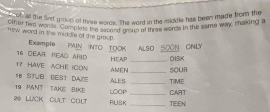 oof, at the first group of three words. The word in the middle has been made from the 
other two words. Complete the second group of three words in the same way, making a 
new word in the middle of the group. 
Example PAIN INTO TOOK ALSO SOON ONLY 
16 DEAR READ ARID HEAP _DISK 
17 HAVE ACHE ICON AMEN _SOUR 
18 STUB BEST DAZE ALES _TIME 
19 PANT TAKE BIKE LOOP _CART 
20 LUCK CULT COLT RUSK _TEEN