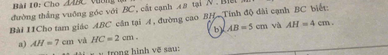 Cho △ ABC
đường thẳng vuông góc với BC, cắt cạnh AB tại N . Bill 
Bài 11Cho tam giác ABC cân tại 4, đường cao BH. Tính độ dài cạnh BC biết: 
b) AB=5cm và AH=4cm. 
a) AH=7cm và HC=2cm. 
v trong hình vẽ sau: