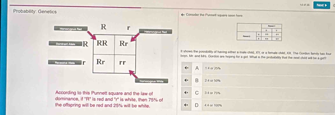 of 36 Next▶
Probability: Genetics #* Consider the Punnett square seen here
Homazygous Red R r
Heterozygous Red 
Dominant Allele R RR Rr
It shows the possibility of having either a male child, XY, or a female child, XX. The Gordon family has four
boys. Mr. and Mrs. Gordon are hoping for a girl. What is the probability that the next child will be a girt?
Recessive Alele r Rr rr
A 1 4 or 25%
B
Homozygous White 2:4 or 50%
C
According to this Punnett square and the law of 3:4 or 75%
dominance, if "R' is red and "r' is white, then 75% of
the offspring will be red and 25% will be white. 4.4 or 100%
D