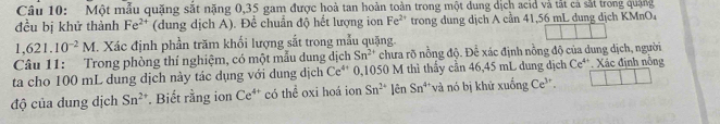 Một mẫu quặng sắt nặng 0,35 gam được hoà tan hoàn toàn trong một dung dịch acid và tắt cả sắt trong quảng 
đều bị khử thành Fe^(2+) (dung dịch A). Để chuẩn độ hết lượng ion Fe^(2+) trong dung dịch A cần 41,56 mL dung dịch KMnO₄
1,621.10^(-2)M. Xác định phần trăm khối lượng sắt trong mẫu quặng 
Câu 11: Trong phòng thí nghiệm, có một mẫu dung dịch Sn^(2+) chưa rõ nồng độ. Để xác định nồng độ của dung dịch, người 
ta cho 100 mL dung dịch này tác dụng với dung dịch Ce^(4+) 0,1050 M thì thấy cần 46,45 mL dung dịch Ce^(4+). Xác định nổng 
độ của dung dịch Sn^(2+). Biết rằng ion Ce^(4+) có thể oxi hoá ion Sn^(2+) [ên Sn^4 * và nó bị khử xuống Ce^(3+).