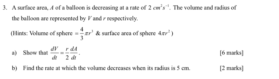 A surface area, A of a balloon is decreasing at a rate of 2cm^2s^(-1). The volume and radius of 
the balloon are represented by V and / respectively. 
(Hints: Volume of sphere = 4/3 π r^3 & surface area of sphere 4π r^2)
a) Show that  dV/dt = r/2  dA/dt . [6 marks] 
b) Find the rate at which the volume decreases when its radius is 5 cm. [2 marks]