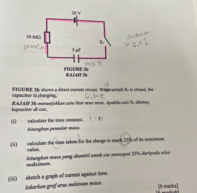 FIGURE 3b shows a direct current circuit. When switch S_1 is closed, the
capacitor is charging,
RAJAH 3b menunjukkan satu litar arus terus. Apabila suis S_1 ditutup,
kapasitor di cas,
(i) calculate the time constant.
hitungkan pemalar masa.
(ii) calculate the time taken for the charge to reach 25% of its maximum
value.
hitungkan masa yang diambil untuk cas mencapai 25% daripada nilai
maksimum.
(iii) sketch a graph of current against time.
lakarkan grafarus melawan masa.
[6 marks]
[6 markah]