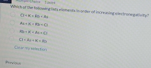 ple Cheice 1 poin 
Which of the following lists elements in order of increasing electronegativity?
CI
As
Rt)
C1
Clear my selection
Previous