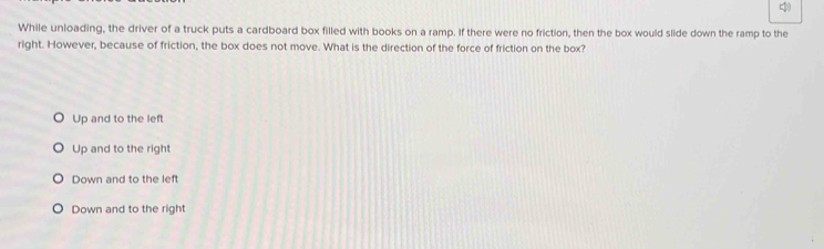 While unloading, the driver of a truck puts a cardboard box filled with books on a ramp. If there were no friction, then the box would slide down the ramp to the
right. However, because of friction, the box does not move. What is the direction of the force of friction on the box?
Up and to the left
Up and to the right
Down and to the left
Down and to the right