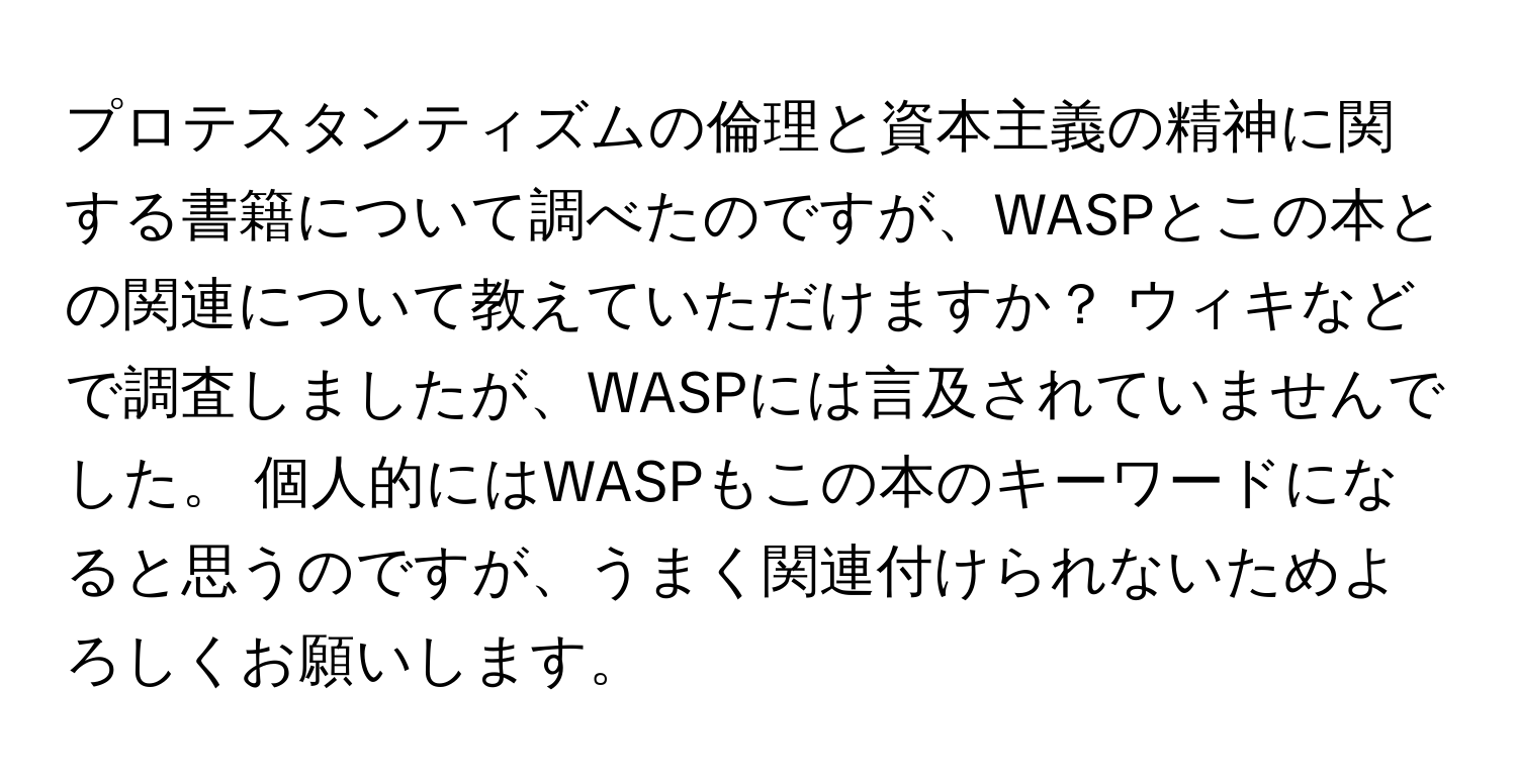 プロテスタンティズムの倫理と資本主義の精神に関する書籍について調べたのですが、WASPとこの本との関連について教えていただけますか？ ウィキなどで調査しましたが、WASPには言及されていませんでした。 個人的にはWASPもこの本のキーワードになると思うのですが、うまく関連付けられないためよろしくお願いします。