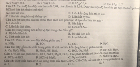 A. 0≤ △ _T≤ 0.4 B. 0≤ △ chi <1,7. C. 0≤ △ x<0,4. D. 0,4≤ △ chi <1,7.
Cầu 12: Ta có độ âm điện của boron là 2,04; của chlorin là 3,16. Dựa vào hiệu độ âm điện em hãy cho biết phần n
BCh có liên kết thuộc loại nào7
A. Liên kết ion B. Liên kết cộng hóa trị có cực.
C. Liên kết cộng hóa trị không cực. D. Liên kết hydro.
Cầu 13: Sự xen phủ của hai obital theo cách xen phủ trục sẽ tạo nên liên kết nào?
A. Liên kết π. B. liên kết ơ
C. Liên kết tính điện. D. Liên kết đơn.
Cầu 14: Nẵng lượng liên kết (E_k) đặc trung cho điều gi?
A. Độ bên liên kết B. Độ dài liên kết.
C. Tinh chất liên kết
Cầu 15: Phân từ nio sau đây không phân cực ? D. Loại liên kết.
A. NH;. B. SO_2 C. CO_2. D. H_2O.
Câu 16: Dây gồm các chất trong phần từ chi có liên kết cộng hóa trị phân cực là
A. O_2H_2O,NH_3 B. H_2O,HF,H_2S C. HCl,O_3,H_2S. D. HF,Cl_2,H_2O.
Cầu 17: Cho các phin từ N_2 HCl,NaCl,MgO,BCl_1 1. Các phần từ đều có liên kết cộng hóa trị là:
A 90 L B. HClviMgO. C. N_3 và NaCL D. NaCl và MgO.
Cầm 18: Hợp chất hữu cơ X có công thức cầu tạo: CH=C-CH=CH_2. số liên kết π trong phần tứ X là
A. 1. B. 2 C. 3. D. 4.