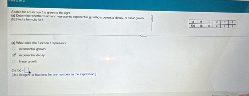 A table for a function f is given to the right.
(a) Determine whether function f represents exponential growth, exponential decay, or linear growth.
(b) Find a formula for f. 
(a) What does the function f represent?
exponential growth
exponential decay
linear growth
(b) f(x)=□
(Use integers or fractions for any numbers in the expression.)