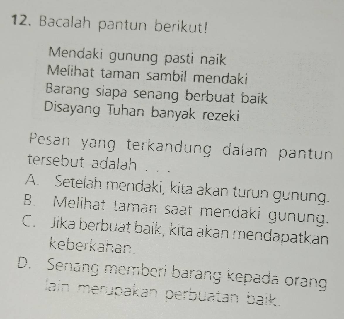 Bacalah pantun berikut!
Mendaki gunung pasti naik
Melihat taman sambil mendaki
Barang siapa senang berbuat baik
Disayang Tuhan banyak rezeki
Pesan yang terkandung dalam pantun
tersebut adalah . .
A. Setelah mendaki, kita akan turun gunung.
B. Melihat taman saat mendaki gunung.
C. Jika berbuat baik, kita akan mendapatkan
keberkahan.
D. Senang memberi barang kepada orang
lain merupakan perbuatan baik.