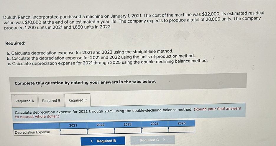 Duluth Ranch, Incorporated purchased a machine on January 1, 2021. The cost of the machine was $32,000. Its estimated residual 
value was $10,000 at the end of an estimated 5-year life. The company expects to produce a total of 20,000 units. The company 
produced 1,200 units in 2021 and 1,650 units in 2022. 
Required: 
a. Calculate depreciation expense for 2021 and 2022 using the straight-line method. 
b. Calculate the depreciation expense for 2021 and 2022 using the units-of-production method. 
c. Calculate depreciation expense for 2021 through 2025 using the double-declining balance method. 
Complete this question by entering your answers in the tabs below. 
Required A Required B Required C 
Calculate depreciation expense for 2021 through 2025 using the double-declining balance method. (Round your final answers 
to nearest whole dollar.) 
Required B Required C