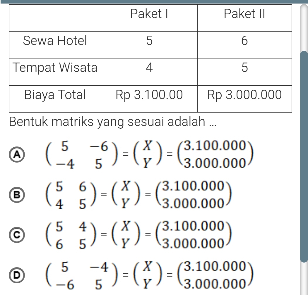 A beginpmatrix 5&-6 -4&5endpmatrix =beginpmatrix X Yendpmatrix =beginpmatrix 3.100.000 3.000.000endpmatrix
B beginpmatrix 5&6 4&5endpmatrix =beginpmatrix X Yendpmatrix =beginpmatrix 3.100.000 3.000.000endpmatrix
C beginpmatrix 5&4 6&5endpmatrix =beginpmatrix X Yendpmatrix =beginpmatrix 3.100.000 3.000.000endpmatrix
D beginpmatrix 5&-4 -6&5endpmatrix =beginpmatrix X Yendpmatrix =beginpmatrix 3.100.000 3.000.000endpmatrix