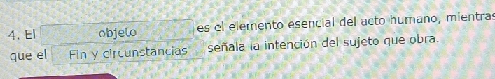 El objeto es el elemento esencial del acto humano, mientras 
que el Fin y circunstancias señala la intención del sujeto que obra.