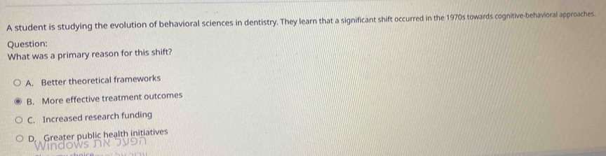 A student is studying the evolution of behavioral sciences in dentistry. They learn that a significant shift occurred in the 1970s towards cognitive-behavioral approaches.
Question:
What was a primary reason for this shift?
A. Better theoretical frameworks
B. More effective treatment outcomes
C. Increased research funding
D. Greater public health initiatives