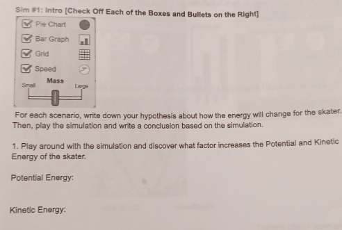 Sim #1: Intro [Check Off Each of the Boxes and Bullets on the Right] 
For each scenario, write down your hypothesis about how the energy will change for the skater. 
Then, play the simulation and write a conclusion based on the simulation. 
1. Play around with the simulation and discover what factor increases the Potential and Kinetic 
Energy of the skater. 
Potential Energy: 
Kinetic Energy: