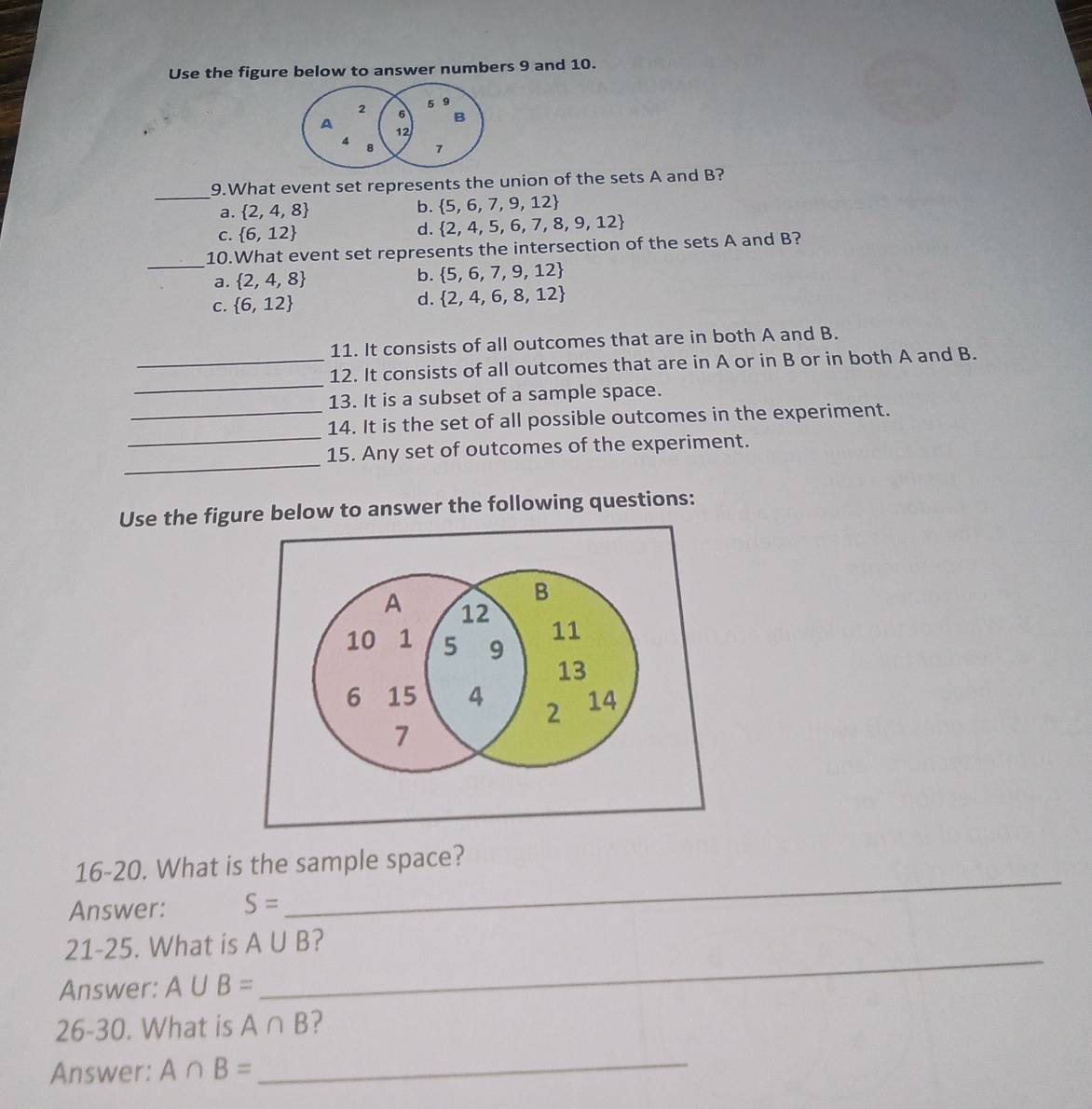 Use the figure below to answer numbers 9 and 10.
_
9.What event set represents the union of the sets A and B?
a.  2,4,8
b.  5,6,7,9,12
C.  6,12
d.  2,4,5,6,7,8,9,12
_
10.What event set represents the intersection of the sets A and B?
a.  2,4,8 b.  5,6,7,9,12
C.  6,12
d.  2,4,6,8,12
11. It consists of all outcomes that are in both A and B.
_
_12. It consists of all outcomes that are in A or in B or in both A and B.
13. It is a subset of a sample space.
_
_14. It is the set of all possible outcomes in the experiment.
_
15. Any set of outcomes of the experiment.
Use the figure below to answer the following questions:
_
16-20. What is the sample space?
Answer: S=
21-25. What is A∪ B ?
Answer: A∪ B=
_
26-30. What is A∩ B 2
Answer: A∩ B=
_