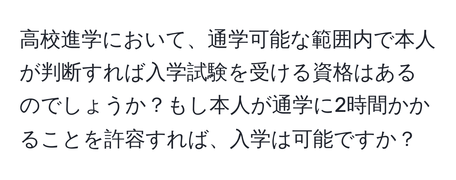 高校進学において、通学可能な範囲内で本人が判断すれば入学試験を受ける資格はあるのでしょうか？もし本人が通学に2時間かかることを許容すれば、入学は可能ですか？