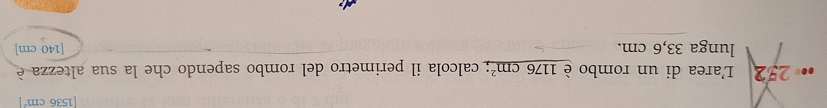 [1536 cm´ ] 
L'area di un rombo è 1176cm^2; calcola il perimetro del rombo sapendo che la sua altezza è 
lunga 33,6 cm. [140 cm]