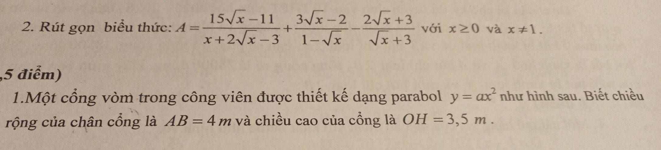 Rút gọn biểu thức: A= (15sqrt(x)-11)/x+2sqrt(x)-3 + (3sqrt(x)-2)/1-sqrt(x) - (2sqrt(x)+3)/sqrt(x)+3  với x≥ 0 và x!= 1. 
5 điểm) 
1.Một cổng vòm trong công viên được thiết kế dạng parabol y=ax^2 như hình sau. Biết chiều 
rộng của chân cổng là AB=4m và chiều cao của cổng là OH=3,5m.