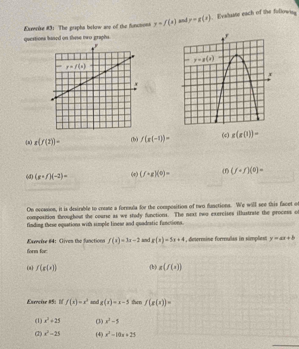 Exercise #3: The graphs below are of the functions y=f(x) and y=g(x). Evaluate each of the following
questions based on these two graphs.
(a) g(f(2))= (b) f(g(-1))= (c) g(g(1))=
(d) (gcirc f)(-2)= (e) (fcirc g)(0)=
(f) (fcirc f)(0)=
On occasion, it is desirable to create a formula for the composition of two functions. We will see this facet of
composition throughout the course as we study functions. The next two exercises illustrate the process of
finding these equations with simple linear and quadratic functions.
Exercise #4: Given the functions f(x)=3x-2 and g(x)=5x+4 , determine formulas in simplest y=ax+b
form for:
(a) f(g(x)) (b) g(f(x))
Exercise #5: If f(x)=x^2 and g(x)=x-5 then f(g(x))=
(1) x^2+25 (3) x^2-5
(2) x^2-25 (4) x^2-10x+25