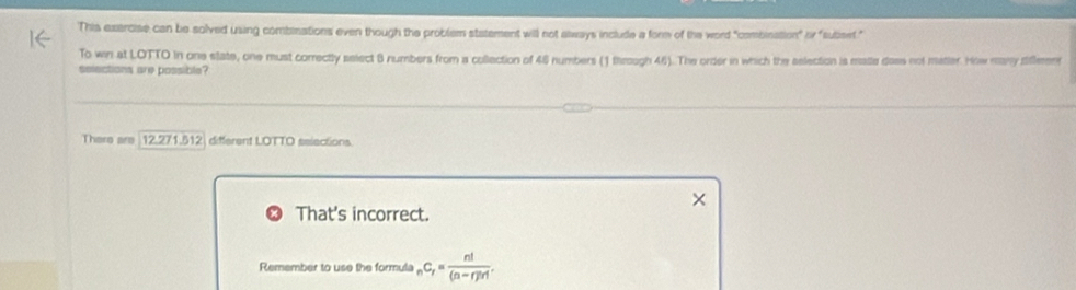 This exercise can be solved using combinations even though the problem statement will not always include a form of the word "combination" Phi ' sutomet. " 
To win at LOTTO in one state, one must correctly select 8 numbers from a collection of 46 numbers (1 through 46). The order in which the aelection is matle doss not matter. How many sileen 
selections are possible? 
There are 12.271.512 different LOTTO selections. 
That's incorrect. 
Remember to use the formula _nC_r= n!/(n-r)!r! .