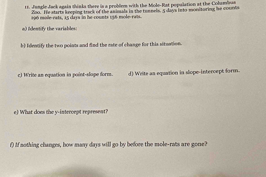 Jungle Jack again thinks there is a problem with the Mole-Rat population at the Columbus 
Zoo. He starts keeping track of the animals in the tunnels. 5 days into monitoring he counts
196 mole-rats, 15 days in he counts 156 mole-rats. 
a) Identify the variables: 
b) Identify the two points and find the rate of change for this situation. 
c) Write an equation in point-slope form. d) Write an equation in slope-intercept form. 
e) What does the y-intercept represent? 
f) If nothing changes, how many days will go by before the mole-rats are gone?