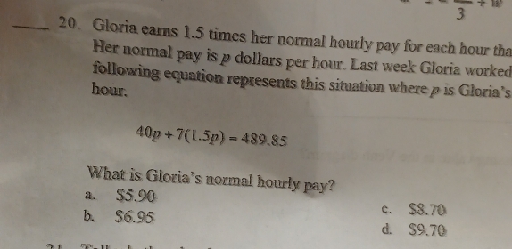 frac  ·s 
_20. Gloria earns 1.5 times her normal hourly pay for each hour tha
Her normal pay is p dollars per hour. Last week Gloria worked
following equation represents this situation where p is Gloria's
hour.
40p+7(1.5p)=489.85
What is Gloria's normal hourly pay?
a. $5.90
c. S8.70
b. S6.95 d. S9.70