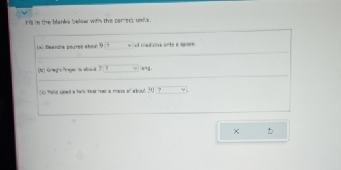 Fill in the blanks below with the correct units. 
(a) Deandre poured about 9 ? of medicine onto a spoon. 
(b) Greg's finger is about ? long 
(c) Yoko used a fork that had a mass of about 30 ? 
× 5