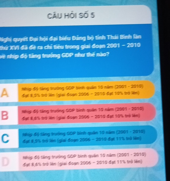 Câu hỏi Số 5
Nghị quyết Đại hội đại biểu Đảng bộ tính Thái Bình làn
Khứ XVI đã đề ra chỉ tiêu trong giai đoạn 2001 - 2010
nề nhíp độ tăng trưởng GDP như thế nào?
Nhíp đó tng trướng CDP bíình quần 10 năm (2001 - 2010)
A đạt 8,3% trở lên (giai đoạn 2006 - 2010 đạt 10% trở lên)
Nhip độ tầng trướng GDP binh quân 10 năm (2001 - 2010)
B đạt 8,6% trở lên (giai đoạn 2006 - 2010 đạt 10% trò lên)
Nhíp độ tầng trướng CDP bính quân 10 năm (2001 - 2010)
C đạt 8,9% trở lên (giai đoạn 2006 - 2010 đạt 11% trở lên)
Nip độ tầng trướng CDP binh quân 10 năm (2001 - 2010)
D đạt 8,6% trở lên (giai đoạn 2006 - 2010 đạt 11% trở lên)