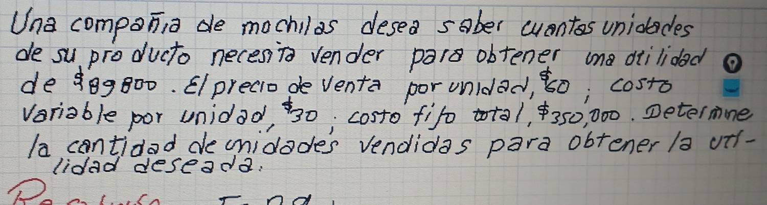 Una compania de mochilas desea sober wentos uniolades 
de su producto neces To vender par obtener una diilidad 
de 80g800. Elprecio de venta por unldad, ¢0; costo 
veriable por unidad, 30; costo fifo total, 350, 000. Determne 
la contidad deunidodes vendidas para obtener /a utf- 
lidad deseada.