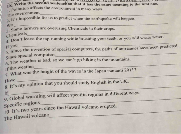 Write the second sentence so that it has the same meaning to the first one. 
1. Pollution affects the environment in many ways. 
The environment_ 
_ 
2. It`s impossible for us to predict when the earthquake will happen 
We 
3. Some farmers are overusing Chemicals in their crops. 
Chemicals 
_ 
4. Don’t leave the tap running while brushing your teeth, or you will waste water. 
If you 
_ 
_ 
5. Since the invention of special computers, the paths of hurricanes have been predicted. 
Since special computers 
_ 
5. The weather is bad, so we can’t go hiking in the mountains. 
If the weather 
7 What was the height of the waves in the Japan tsunami 2011? 
How 
_ 
_ 
8. It’s my opinion that you should study English in the UK. 
If 
9. Global warming will affect specific regions in different ways. 
Specific regions 
10. It’s two years since the Hawaii volcano erupted. 
The Hawaii volcano