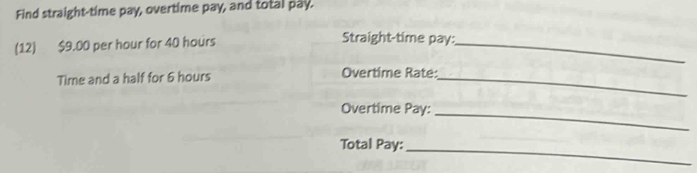 Find straight-time pay, overtime pay, and total pay. 
(12) $9.00 per hour for 40 hours
_ 
Straight-time pay: 
Time and a half for 6 hours
_ 
Overtime Rate: 
Overtime Pay: 
_ 
Total Pay: 
_