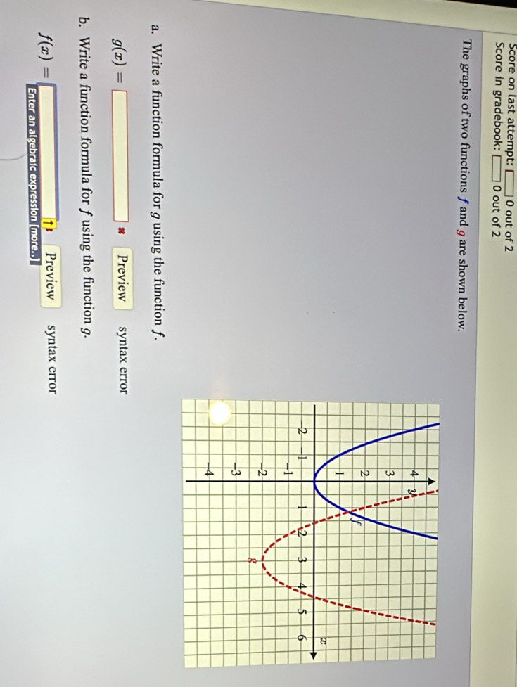 Score on last attempt: □ 0 out of 2 
Score in gradebook: □ 0 out of 2 
The graphs of two functions f and g are shown below. 
a. Write a function formula for gusing the function f.
g(x)= Preview syntax error 
b. Write a function formula for f using the function g.
f(x)= Preview syntax error 
↑B 
Enter an algebraic expression [more..