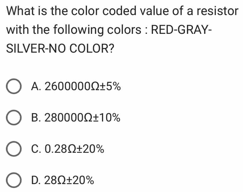 What is the color coded value of a resistor
with the following colors : RED-GRAY-
SILVER-NO COLOR?
A. 2600000Omega ± 5%
B. 280000Omega ± 10%
C. 0.28Omega ± 20%
D. 28Omega ± 20%