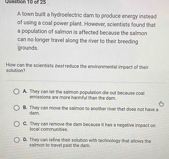 A town built a hydroelectric dam to produce energy instead
of using a coal power plant. However, scientists found that
a population of salmon is affected because the salmon
can no longer travel along the river to their breeding
grounds.
How can the scientists best reduce the environmental impact of their
solution?
A. They can let the salmon population die out because coal
emissions are more harmful than the dam.
B. They can move the salmon to another river that does not have a
dam.
C. They can remove the dam because it has a negative impact on
local communities.
D. They can refine their solution with technology that allows the
salmon to travel past the dam.