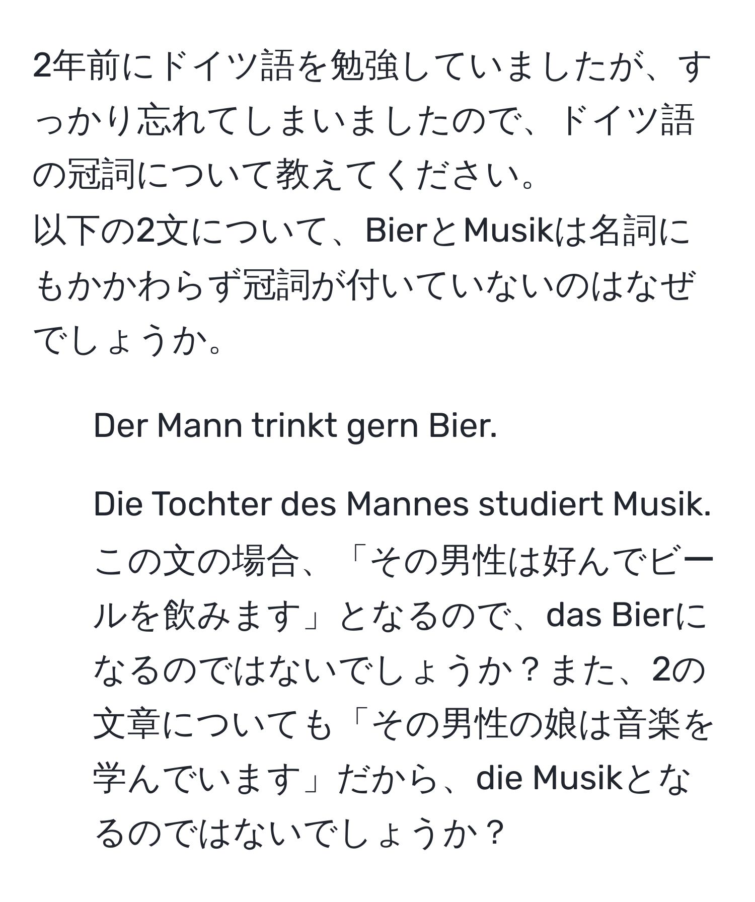 2年前にドイツ語を勉強していましたが、すっかり忘れてしまいましたので、ドイツ語の冠詞について教えてください。  
以下の2文について、BierとMusikは名詞にもかかわらず冠詞が付いていないのはなぜでしょうか。   
1. Der Mann trinkt gern Bier.  
2. Die Tochter des Mannes studiert Musik.  
この文の場合、「その男性は好んでビールを飲みます」となるので、das Bierになるのではないでしょうか？また、2の文章についても「その男性の娘は音楽を学んでいます」だから、die Musikとなるのではないでしょうか？