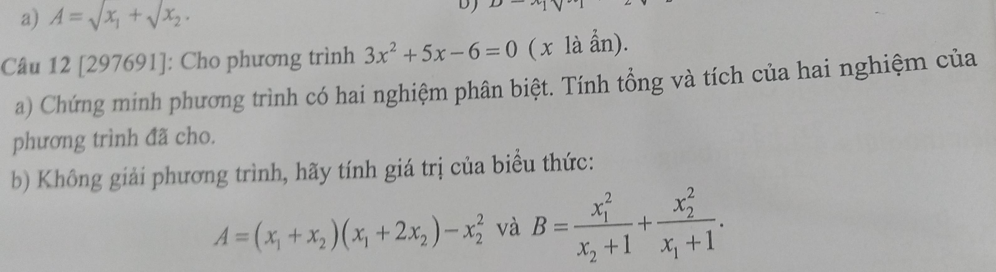 A=sqrt(x_1)+sqrt(x_2). 
Câu 12 [297691]: Cho phương trình 3x^2+5x-6=0 ( x là ẩn). 
a) Chứng minh phương trình có hai nghiệm phân biệt. Tính tổng và tích của hai nghiệm của 
phương trình đã cho. 
b) Không giải phương trình, hãy tính giá trị của biểu thức:
A=(x_1+x_2)(x_1+2x_2)-x_2^(2 và B=frac (x_1)^2)x_2+1+frac (x_2)^2x_1+1.