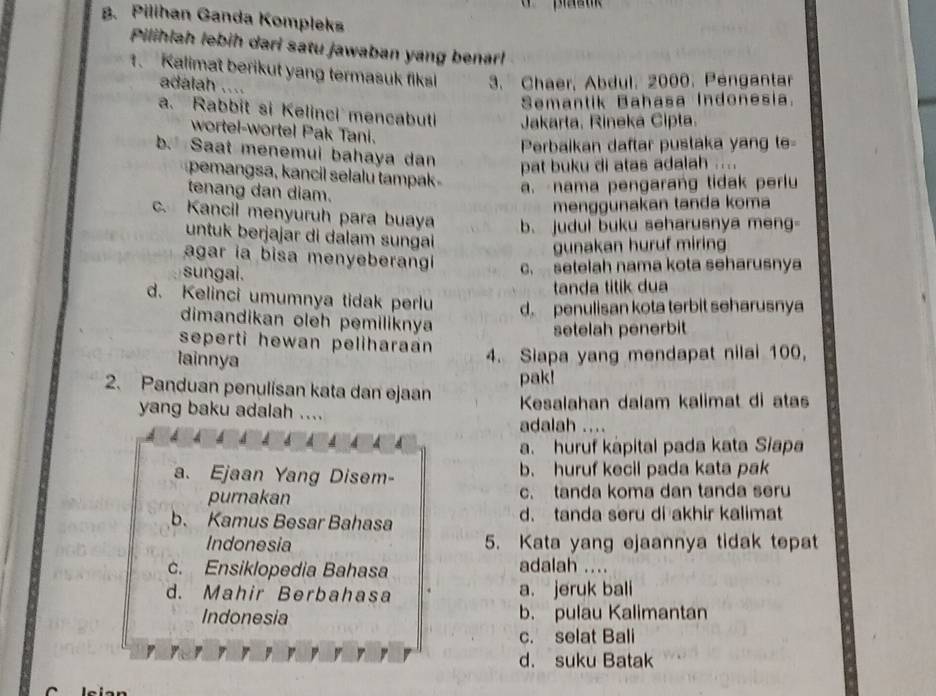 Pilihan Ganda Kompleks
Pilihlah lebih dari satu jawaban yang benarl
1. Kalimat berikut yang termasuk fiksl 3. Chaer, Abdul, 2000. Pengantar
adalah ....
Semantik Bahasa Indonesia.
a. Rabbit si Kelinci mencabuti Jakarta, Rineka Cipta.
wortel-wortel Pak Tani.
Perbaikan daftar pustaka yang te=
b. Saat menemui bahaya dan
pat buku di atas adalah
pemangsa, kancil selalu tampak a. -nama pengarang tidak perlu
tenang dan diam.
menggunakan tanda koma
c. Kancil menyuruh para buaya b. judul buku seharusnya meng-
untuk berjajar di dalam sungai
gunakan huruf miring
agar ia bisa menyeberangi c. setelah nama kota seharusnya
sungai.
tanda titik dua
d. Kelinci umumnya tidak perlu d. penulisan kota terbit seharusnya
dimandikan oleh pemiliknya
setelah penerbit
seperti hewan peliharaan 
lainnya
4. Siapa yang mendapat nilai 100,
pak!
2. Panduan penulisan kata dan ejaan Kesalahan dalam kalimat di atas
yang baku adalah ....
adalah ....
a. huruf kápital pada kata Siapa
a. Ejaan Yang Disem- b. huruf kecil pada kata pak
purnakan c. tanda koma dan tanda seru
b. Kamus Besar Bahasa d. tanda seru di akhir kalimat
Indonesia 5. Kata yang ejaannya tidak tepat
c. Ensiklopedia Bahasa
adalah ....
d. Mahir Berbahasa a. jeruk bali
Indonesia b. pulau Kalimantan
c. selat Bali
d. suku Batak