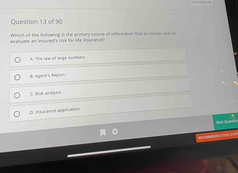 REMAINB4GΩ
Question 13 of 90
Which of the following is the primary source of information that an insurer uses to
evaluate an insured's risk for life insurance?
A. The law of large numbers
B. Agent's Report
C. Risk analysis
D. Insurance application
Next Questior
RECOMMENDED STUDY STEPS