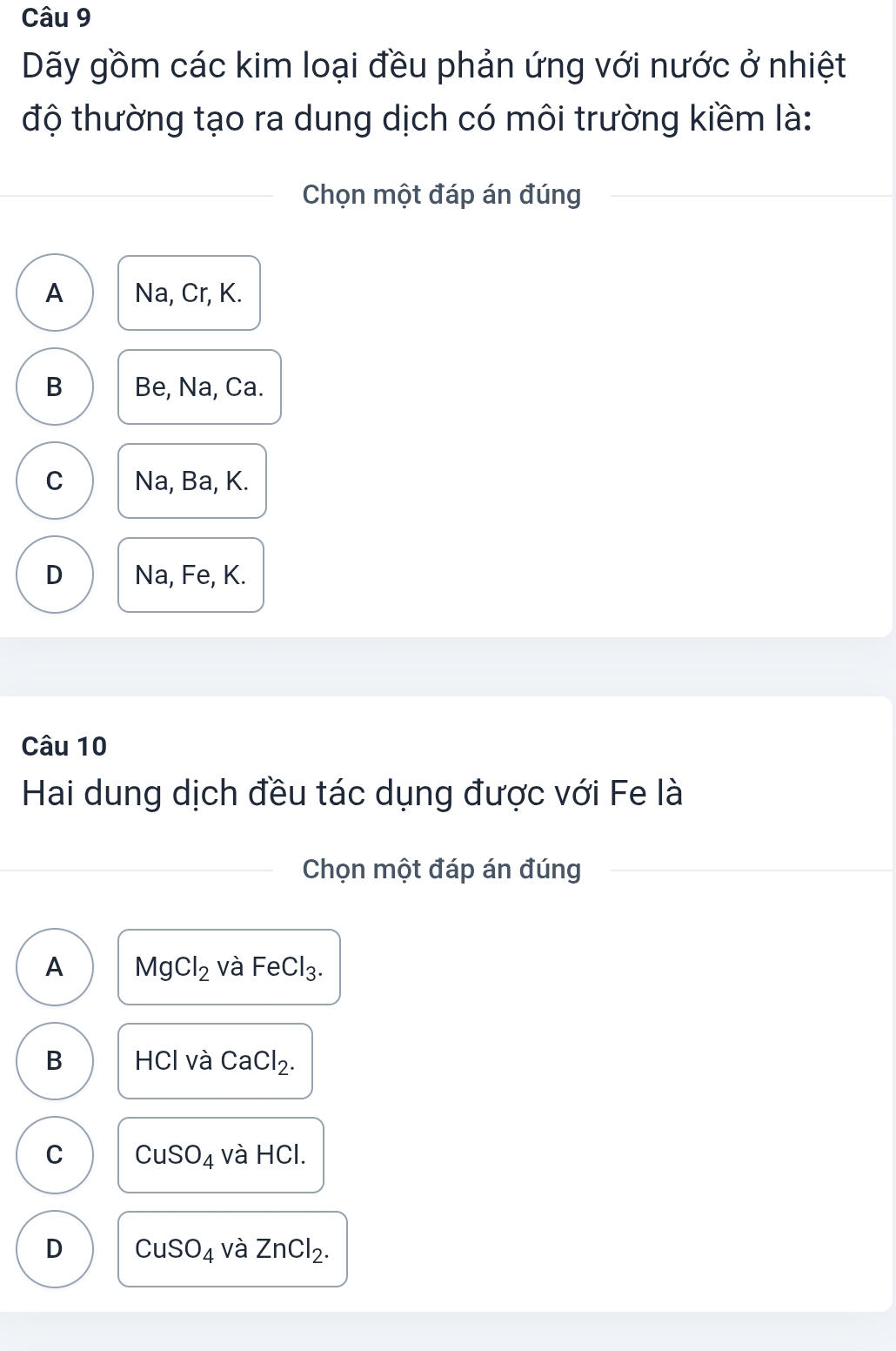 Dãy gồm các kim loại đều phản ứng với nước ở nhiệt
độ thường tạo ra dung dịch có môi trường kiềm là:
Chọn một đáp án đúng
A Na, Cr, K.
B Be, Na, Ca.
C Na, Ba, K.
D Na, Fe, K.
Câu 10
Hai dung dịch đều tác dụng được với Fe là
Chọn một đáp án đúng
A MgCl_2 và FeCl_3.
B HCl và CaCl_2.
C CuSO_4 và HCl.
D CuSO_4 và ZnCl_2.